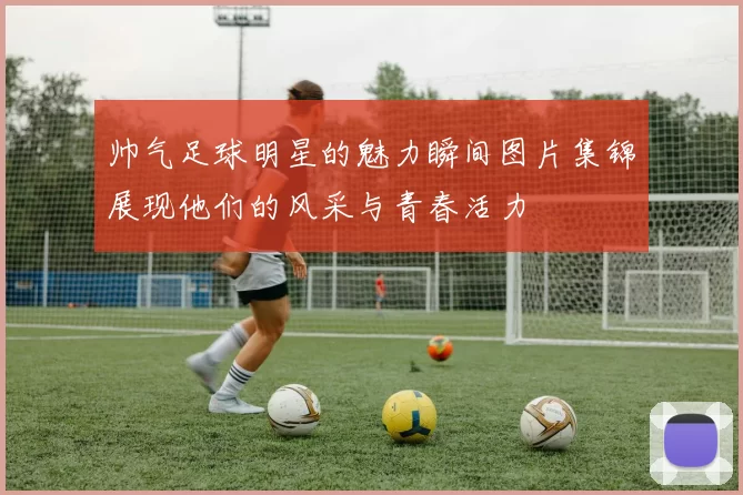 帅气足球明星的魅力瞬间图片集锦展现他们的风采与青春活力