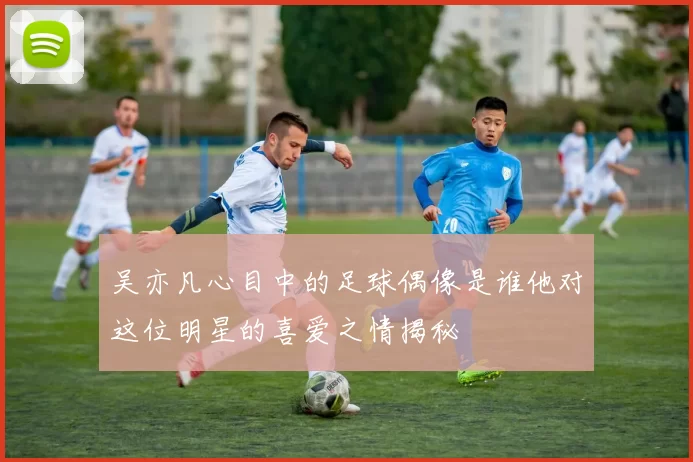 吴亦凡心目中的足球偶像是谁他对这位明星的喜爱之情揭秘