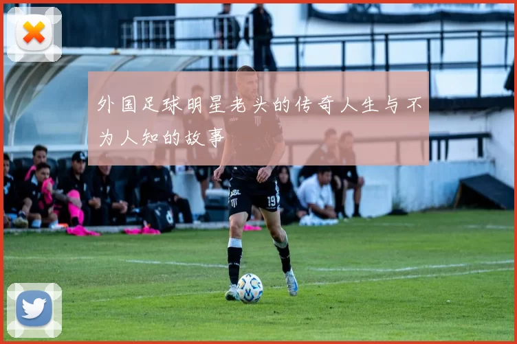 外国足球明星老头的传奇人生与不为人知的故事