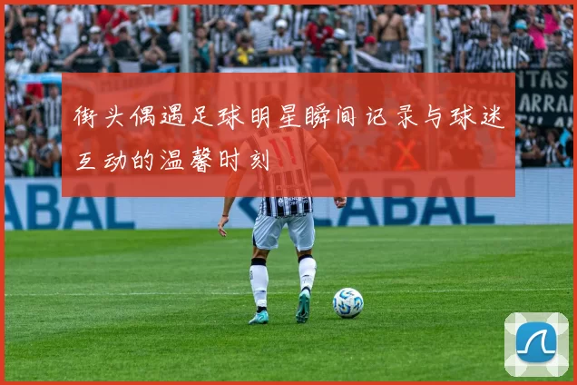 街头偶遇足球明星瞬间记录与球迷互动的温馨时刻