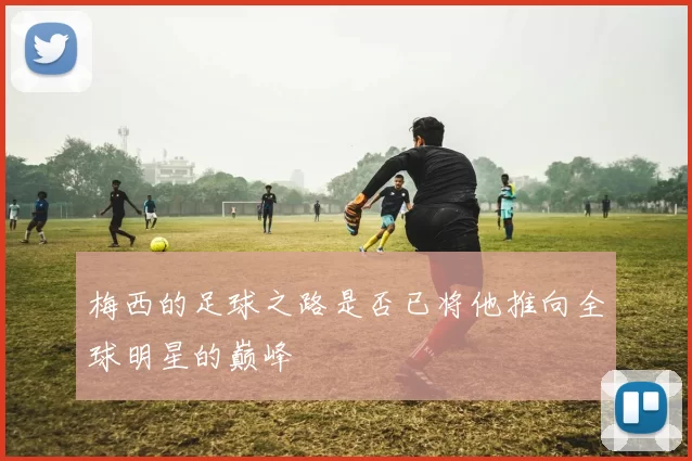 梅西的足球之路是否已将他推向全球明星的巅峰
