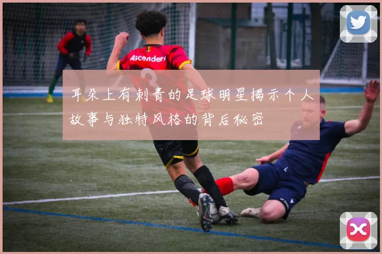 耳朵上有刺青的足球明星揭示个人故事与独特风格的背后秘密