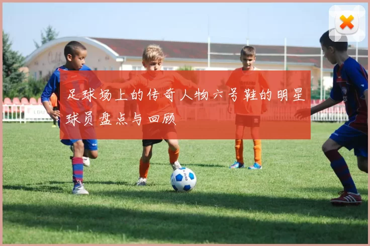 足球场上的传奇人物六号鞋的明星球员盘点与回顾