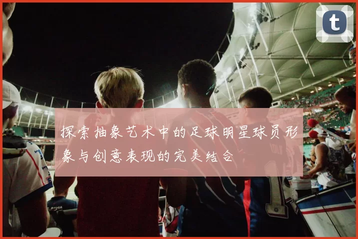 探索抽象艺术中的足球明星球员形象与创意表现的完美结合