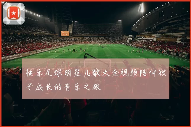 快乐足球明星儿歌大全视频陪伴孩子成长的音乐之旅