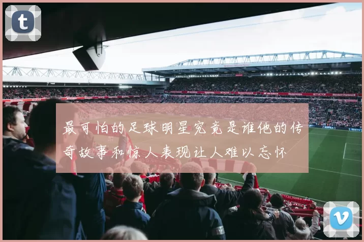 最可怕的足球明星究竟是谁他的传奇故事和惊人表现让人难以忘怀