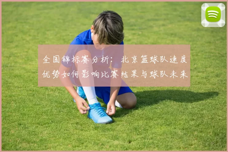 全国锦标赛分析：北京篮球队速度优势如何影响比赛结果与球队未来发展