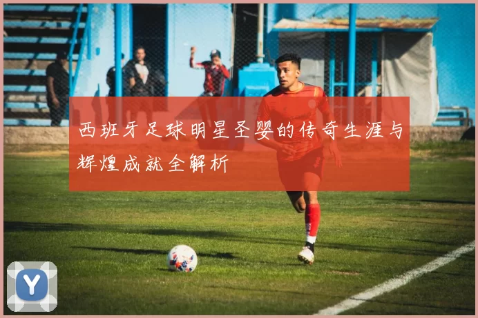 西班牙足球明星圣婴的传奇生涯与辉煌成就全解析