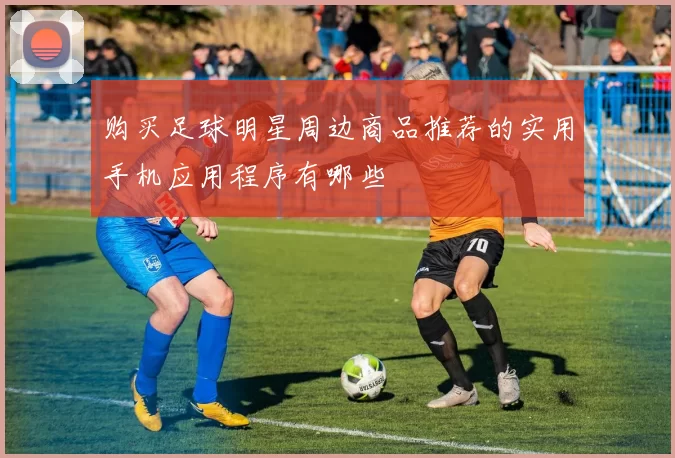 购买足球明星周边商品推荐的实用手机应用程序有哪些