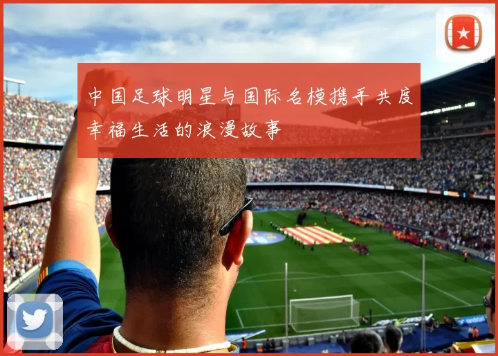 中国足球明星与国际名模携手共度幸福生活的浪漫故事