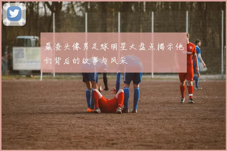 最渣头像男足球明星大盘点揭示他们背后的故事与风采