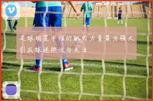 足球明星中谁的肌肉力量最为强大引发球迷热议与关注