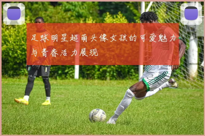 足球明星超萌头像女孩的可爱魅力与青春活力展现