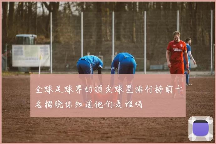 全球足球界的顶尖球星排行榜前十名揭晓你知道他们是谁吗