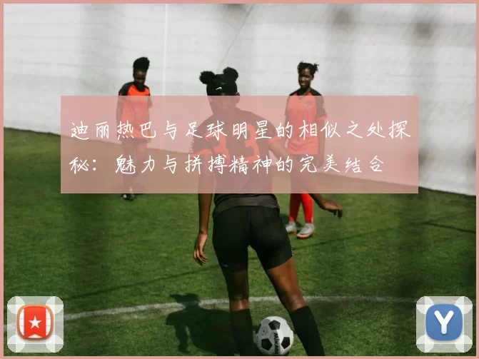 迪丽热巴与足球明星的相似之处探秘：魅力与拼搏精神的完美结合