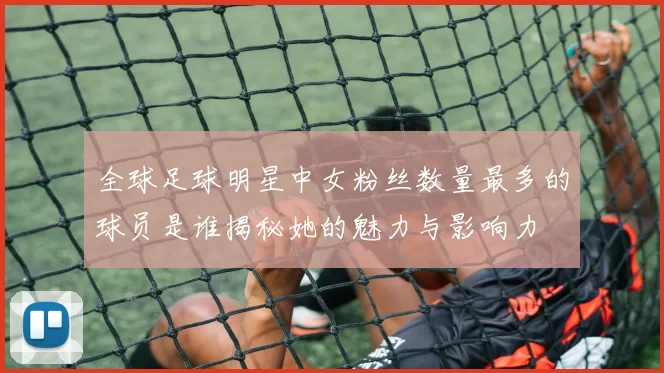 全球足球明星中女粉丝数量最多的球员是谁揭秘她的魅力与影响力