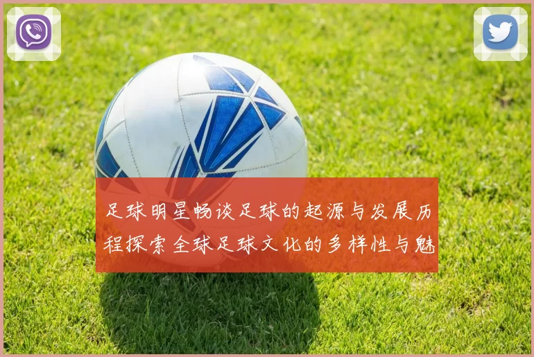 足球明星畅谈足球的起源与发展历程探索全球足球文化的多样性与魅力