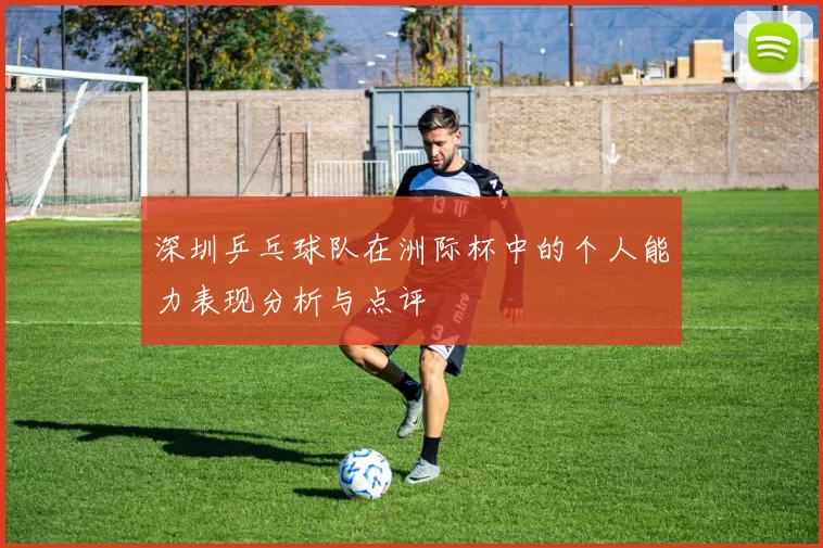 深圳乒乓球队在洲际杯中的个人能力表现分析与点评