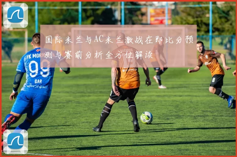 国际米兰与AC米兰激战在即比分预测与赛前分析全方位解读
