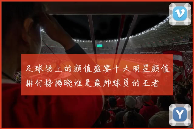 足球场上的颜值盛宴十大明星颜值排行榜揭晓谁是最帅球员的王者