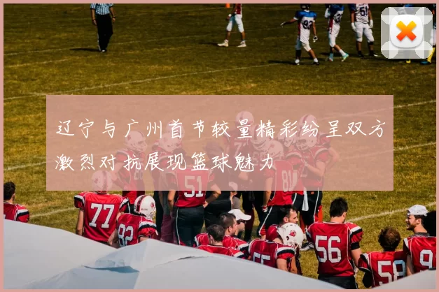 辽宁与广州首节较量精彩纷呈双方激烈对抗展现篮球魅力