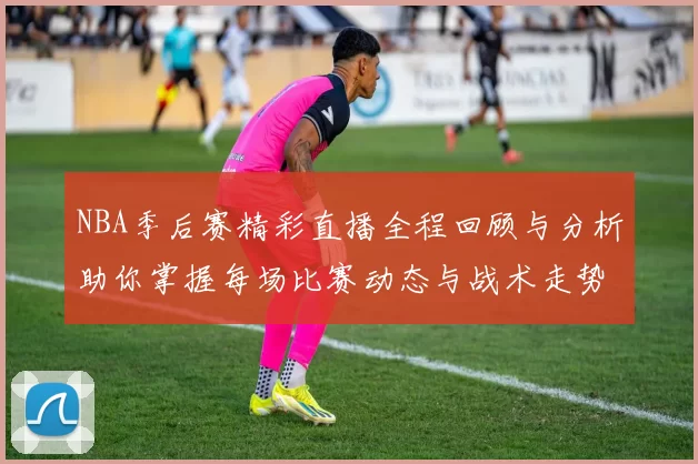 NBA季后赛精彩直播全程回顾与分析助你掌握每场比赛动态与战术走势