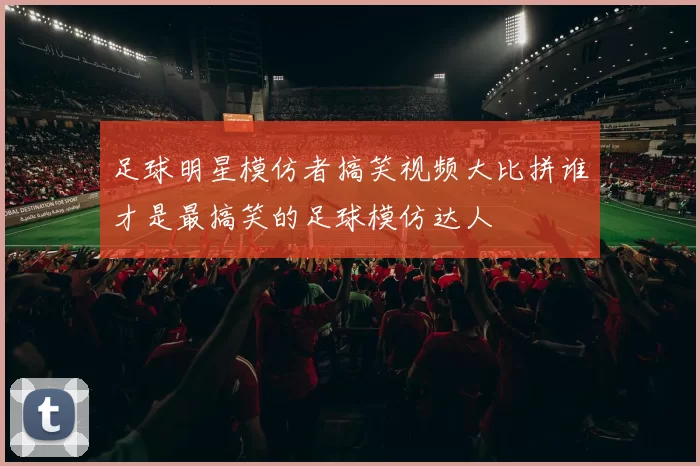 足球明星模仿者搞笑视频大比拼谁才是最搞笑的足球模仿达人