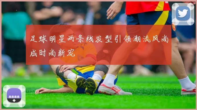 足球明星两条线发型引领潮流风尚成时尚新宠