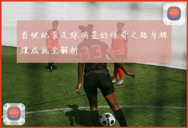 首破纪录足球明星的传奇之路与辉煌成就全解析