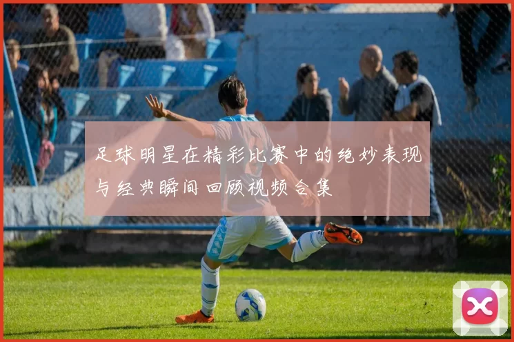 足球明星在精彩比赛中的绝妙表现与经典瞬间回顾视频合集