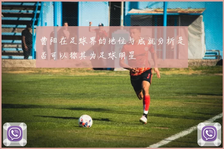 曹阳在足球界的地位与成就分析是否可以称其为足球明星