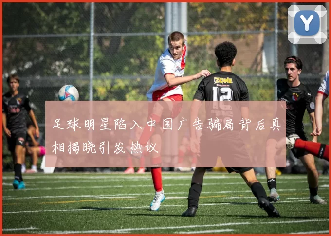 足球明星陷入中国广告骗局背后真相揭晓引发热议