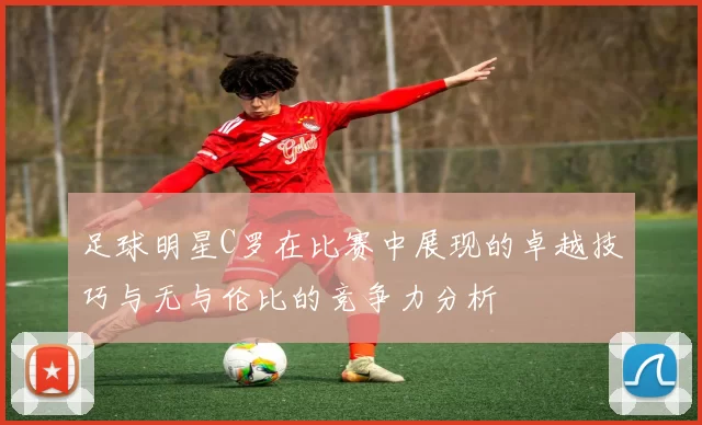 足球明星C罗在比赛中展现的卓越技巧与无与伦比的竞争力分析