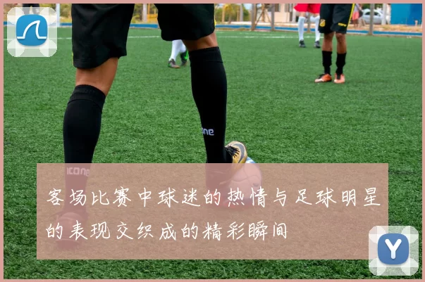 客场比赛中球迷的热情与足球明星的表现交织成的精彩瞬间