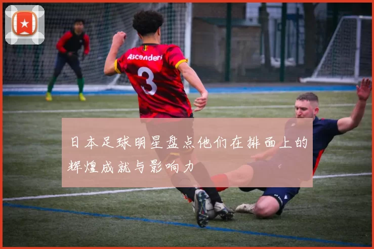 日本足球明星盘点他们在排面上的辉煌成就与影响力