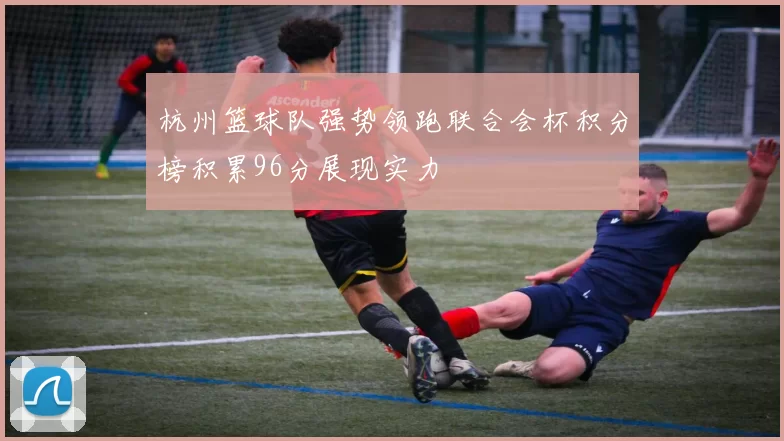 杭州篮球队强势领跑联合会杯积分榜积累96分展现实力