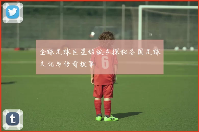 全球足球巨星的故乡探秘各国足球文化与传奇故事
