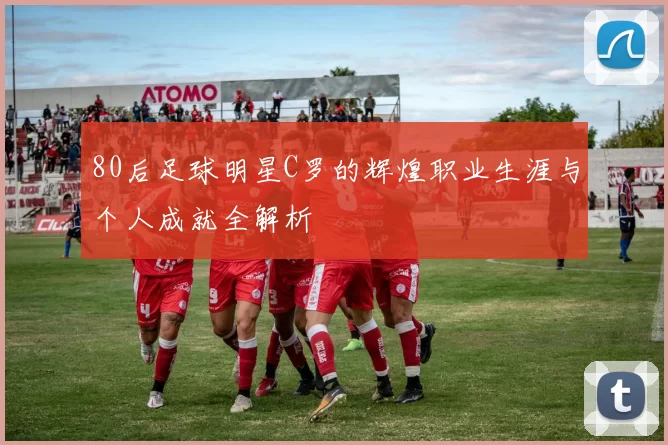 80后足球明星C罗的辉煌职业生涯与个人成就全解析