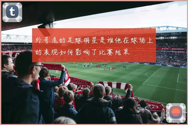 外号虎的足球明星是谁他在球场上的表现如何影响了比赛结果