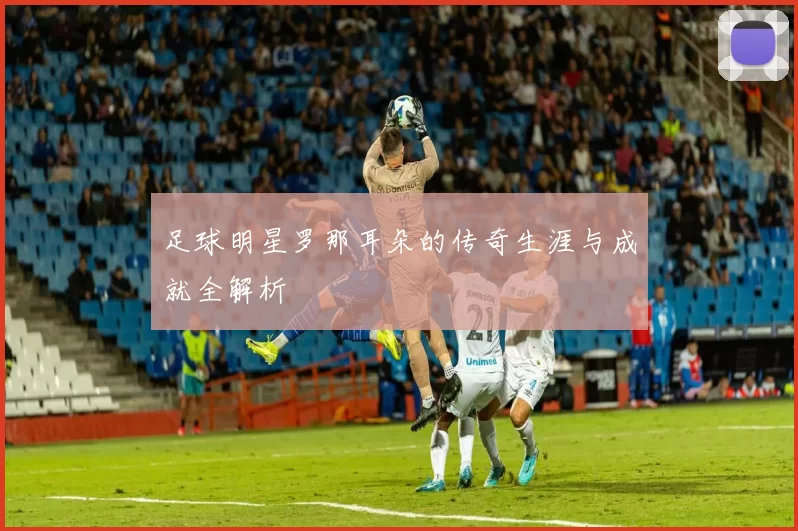 足球明星罗那耳朵的传奇生涯与成就全解析