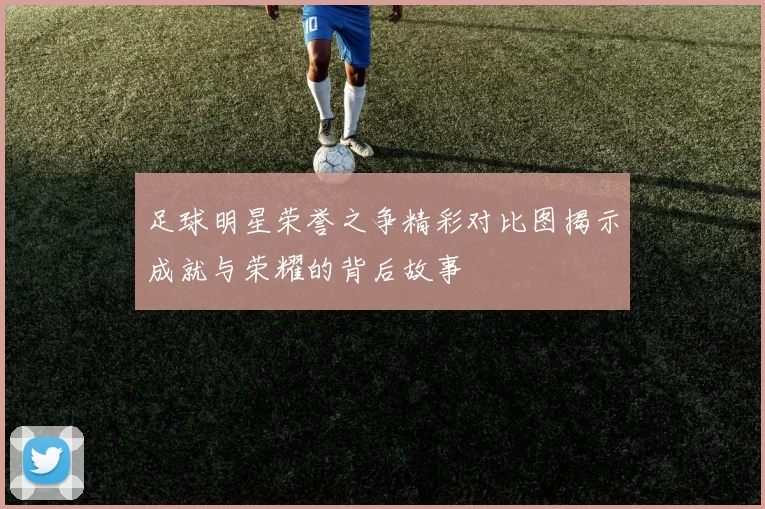 足球明星荣誉之争精彩对比图揭示成就与荣耀的背后故事