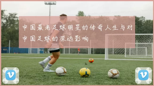 中国最老足球明星的传奇人生与对中国足球的深远影响