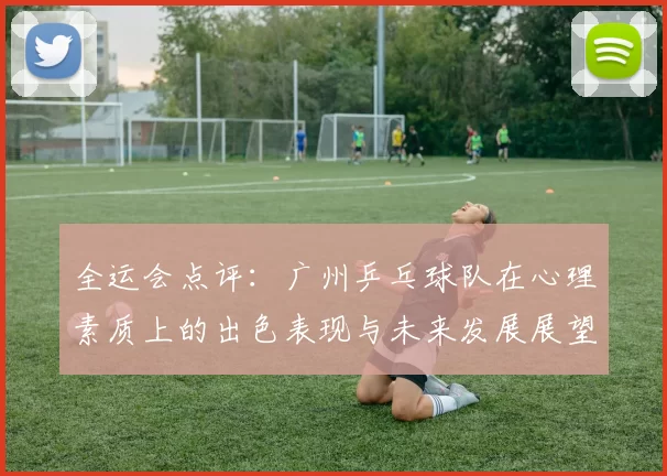 全运会点评：广州乒乓球队在心理素质上的出色表现与未来发展展望