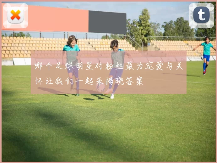 哪个足球明星对粉丝最为宠爱与关怀让我们一起来揭晓答案