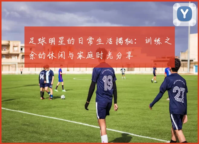足球明星的日常生活揭秘：训练之余的休闲与家庭时光分享