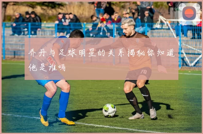 乔丹与足球明星的关系揭秘你知道他是谁吗
