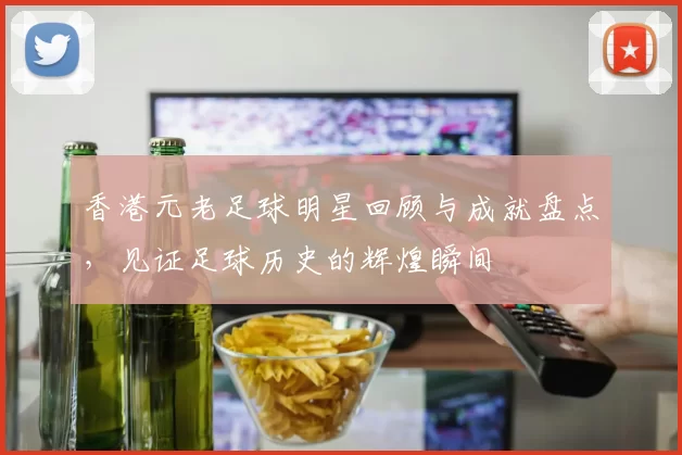香港元老足球明星回顾与成就盘点，见证足球历史的辉煌瞬间