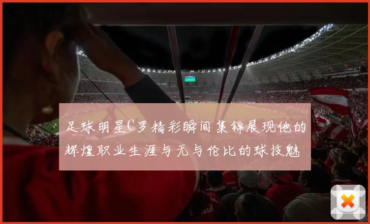 足球明星C罗精彩瞬间集锦展现他的辉煌职业生涯与无与伦比的球技魅力