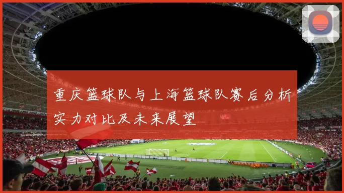 重庆篮球队与上海篮球队赛后分析实力对比及未来展望
