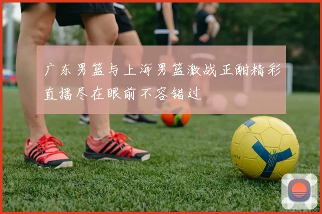广东男篮与上海男篮激战正酣精彩直播尽在眼前不容错过